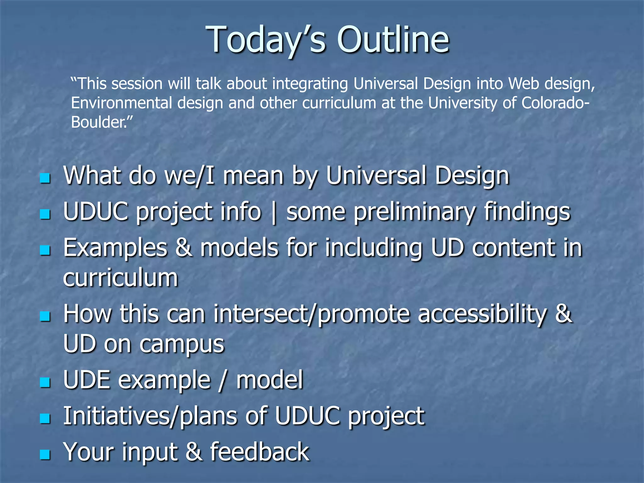 Today’s Outline
    “This session will talk about integrating Universal Design into Web design,
    Environmental design and other curriculum at the University of Colorado-
    Boulder.”


   What do we/I mean by Universal Design
   UDUC project info | some preliminary findings
   Examples & models for including UD content in
    curriculum
   How this can intersect/promote accessibility &
    UD on campus
   UDE example / model
   Initiatives/plans of UDUC project
   Your input & feedback
 