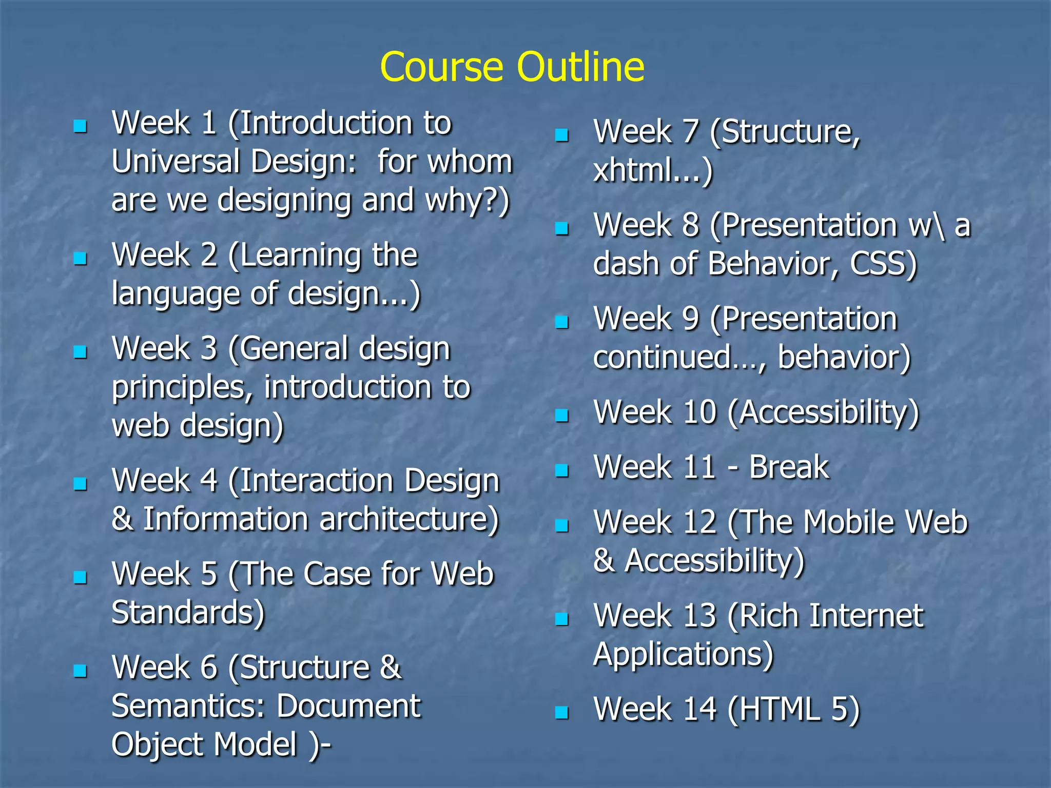 Course Outline
   Week 1 (Introduction to          Week 7 (Structure,
    Universal Design: for whom        xhtml...)
    are we designing and why?)
                                     Week 8 (Presentation w a
   Week 2 (Learning the              dash of Behavior, CSS)
    language of design...)
                                     Week 9 (Presentation
   Week 3 (General design            continued…, behavior)
    principles, introduction to
    web design)                      Week 10 (Accessibility)

   Week 4 (Interaction Design       Week 11 - Break
    & Information architecture)      Week 12 (The Mobile Web
   Week 5 (The Case for Web          & Accessibility)
    Standards)                       Week 13 (Rich Internet
   Week 6 (Structure &               Applications)
    Semantics: Document              Week 14 (HTML 5)
    Object Model )-
 