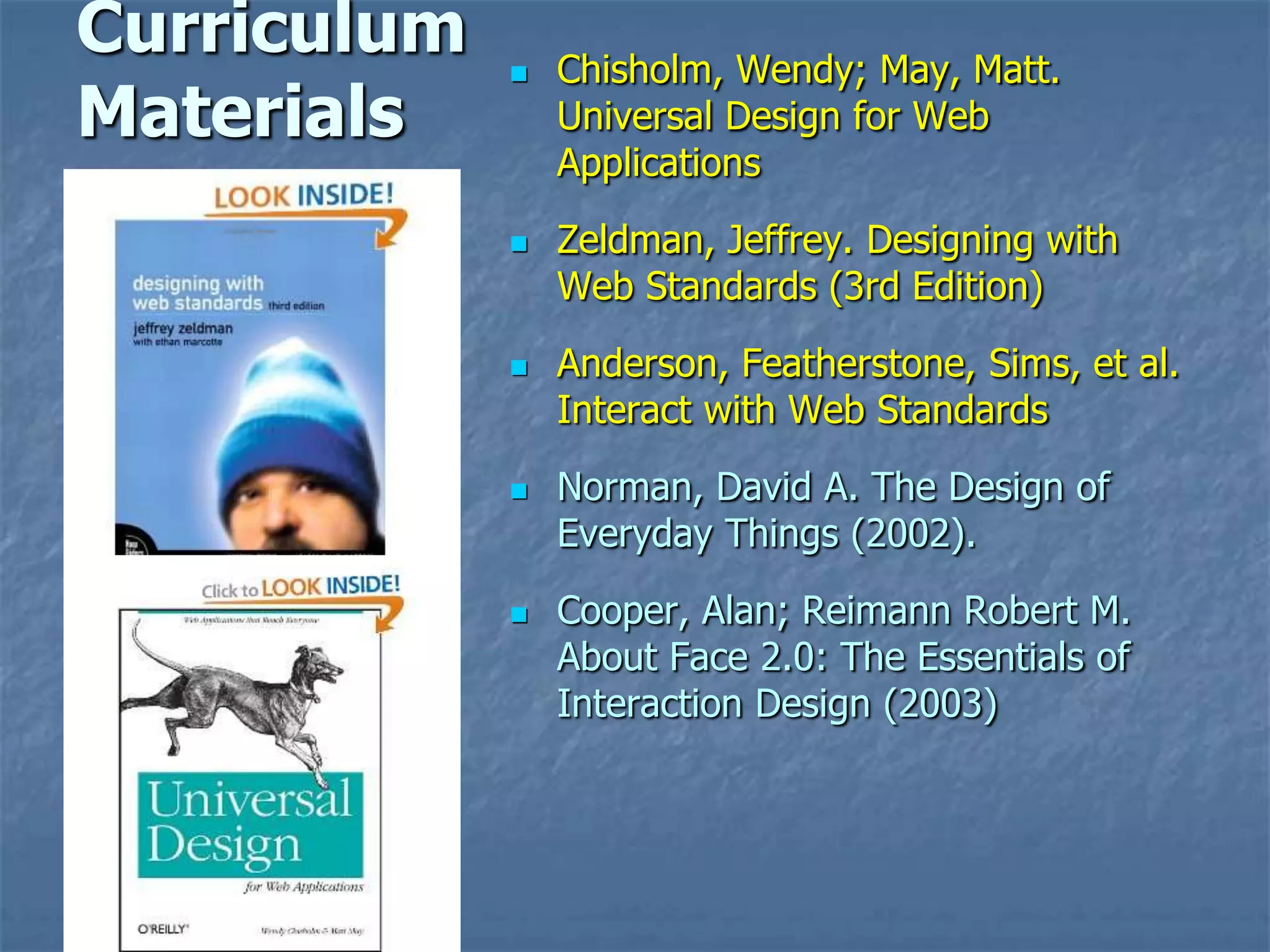 Curriculum      Chisholm, Wendy; May, Matt.
Materials        Universal Design for Web
                 Applications
                Zeldman, Jeffrey. Designing with
                 Web Standards (3rd Edition)
                Anderson, Featherstone, Sims, et al.
                 Interact with Web Standards
                Norman, David A. The Design of
                 Everyday Things (2002).
                Cooper, Alan; Reimann Robert M.
                 About Face 2.0: The Essentials of
                 Interaction Design (2003)
 