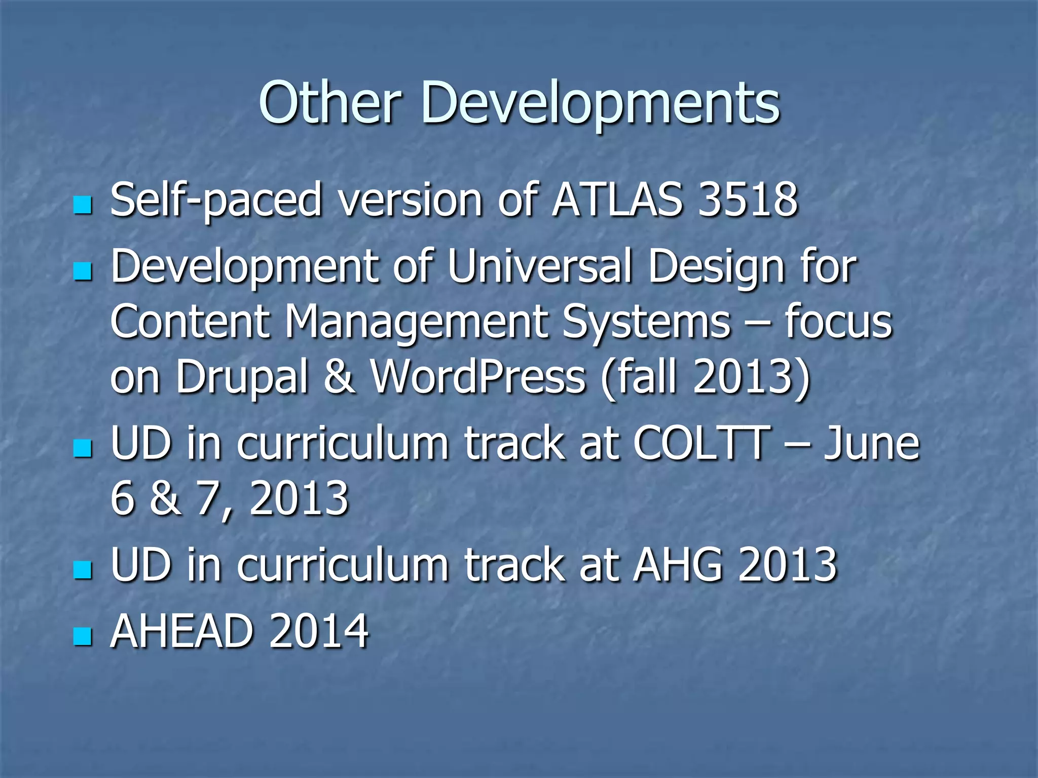 Other Developments
   Self-paced version of ATLAS 3518
   Development of Universal Design for
    Content Management Systems – focus
    on Drupal & WordPress (fall 2013)
   UD in curriculum track at COLTT – June
    6 & 7, 2013
   UD in curriculum track at AHG 2013
   AHEAD 2014
 