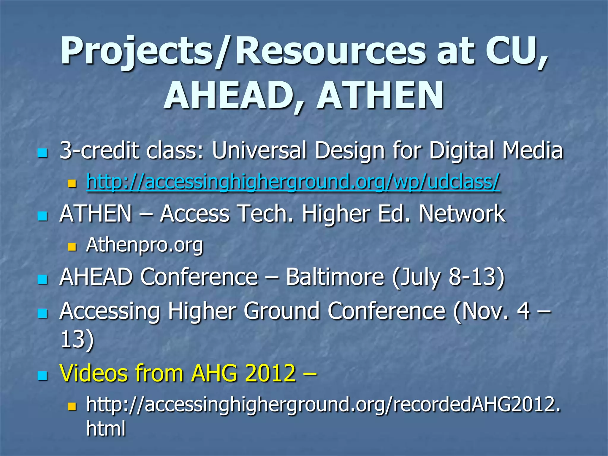 Projects/Resources at CU,
         AHEAD, ATHEN
   3-credit class: Universal Design for Digital Media
       http://accessinghigherground.org/wp/udclass/
   ATHEN – Access Tech. Higher Ed. Network
       Athenpro.org
   AHEAD Conference – Baltimore (July 8-13)
   Accessing Higher Ground Conference (Nov. 4 –
    13)
   Videos from AHG 2012 –
       http://accessinghigherground.org/recordedAHG2012.
        html
 