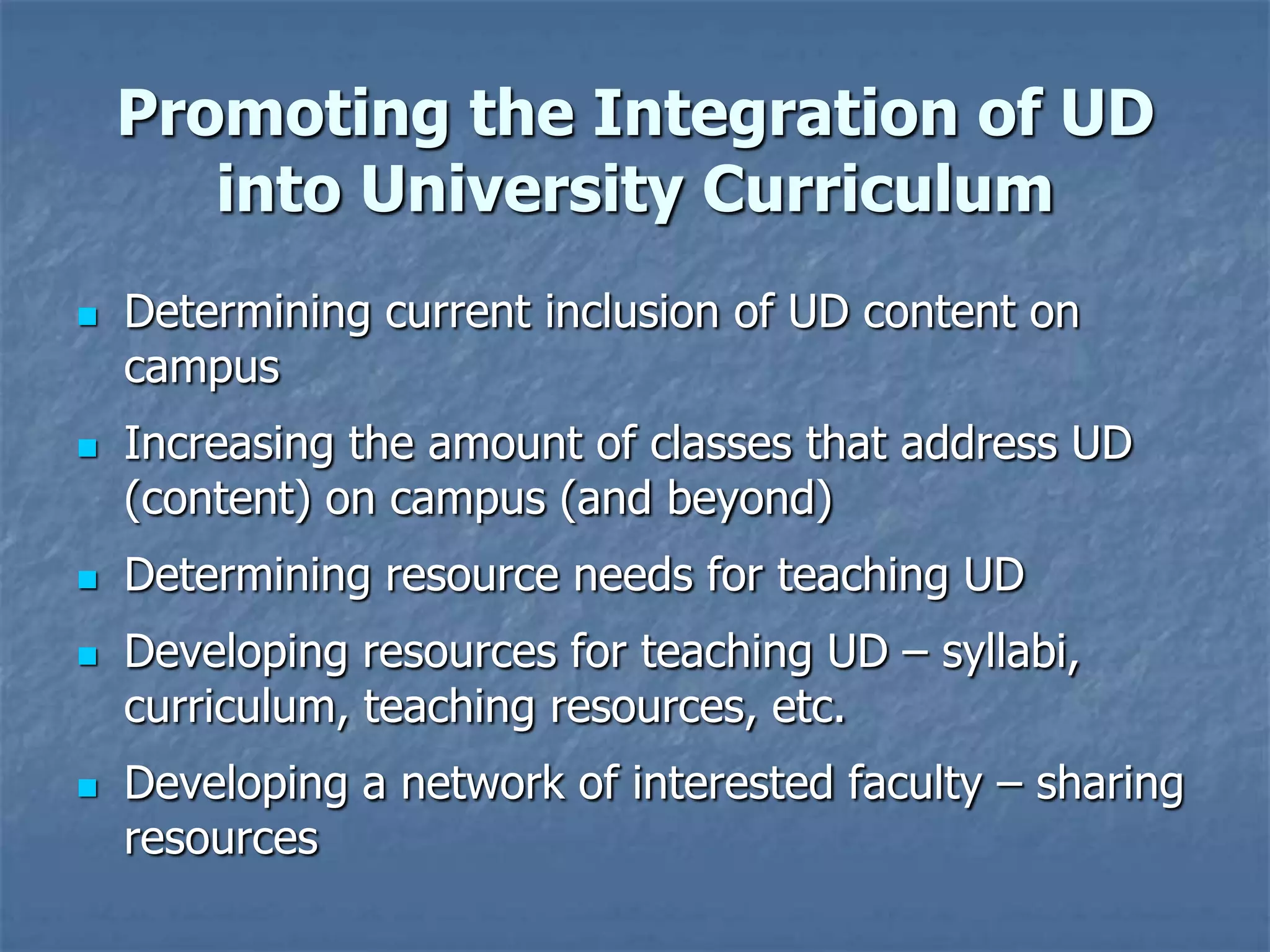Promoting the Integration of UD
       into University Curriculum
   Determining current inclusion of UD content on
    campus
   Increasing the amount of classes that address UD
    (content) on campus (and beyond)
   Determining resource needs for teaching UD
   Developing resources for teaching UD – syllabi,
    curriculum, teaching resources, etc.
   Developing a network of interested faculty – sharing
    resources
 