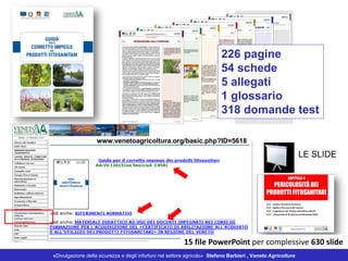 «Divulgazione della sicurezza e degli infortuni nel settore agricolo» Stefano Barbieri , Veneto Agricoltura
226 pagine
54 schede
5 allegati
1 glossario
318 domande test
www.venetoagricoltura.org/basic.php?ID=5618
LE SLIDE
15 file PowerPoint per complessive 630 slide
 