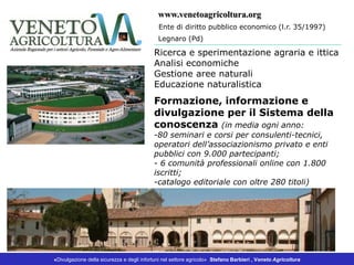 «Divulgazione della sicurezza e degli infortuni nel settore agricolo» Stefano Barbieri , Veneto Agricoltura
Ricerca e sperimentazione agraria e ittica
Analisi economiche
Gestione aree naturali
Educazione naturalistica
Formazione, informazione e
divulgazione per il Sistema della
conoscenza (in media ogni anno:
-80 seminari e corsi per consulenti-tecnici,
operatori dell’associazionismo privato e enti
pubblici con 9.000 partecipanti;
- 6 comunità professionali online con 1.800
iscritti;
-catalogo editoriale con oltre 280 titoli)
Ente di diritto pubblico economico (l.r. 35/1997)
www.venetoagricoltura.org
Legnaro (Pd)
 