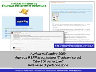 Avviata nell’ottobre 2009
Aggrega RSPP in agricoltura (7 edizioni corso)
Oltre 250 partecipanti
64% tasso di partecipazione
http://elearning.regione.veneto.it
«Divulgazione della sicurezza e degli infortuni nel settore agricolo» Stefano Barbieri , Veneto Agricoltura
 