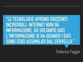 “LE TECNOLOGIE APRONO ORIZZONTI
INCREDIBILI. INTERNET NON DÀ
INFORMAZIONE, DÀ SOLTANTO DATI.
L'INFORMAZIONE SI HA QUANDO I DATI
SONO STATI ASSIMILATI DAL CERVELLO.”
Federico Faggin
 