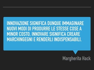 INNOVAZIONE SIGNIFICA DUNQUE IMMAGINARE
NUOVI MODI DI PRODURRE LE STESSE COSE A
MINOR COSTO. INNOVARE SIGNIFICA CREARE
MARCHINGEGNI E RENDERLI INDISPENSABILI.
Margherita Hack
 