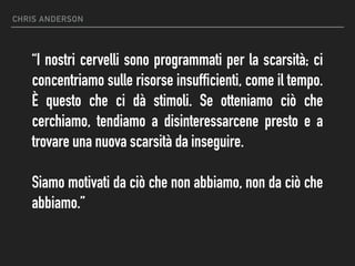 CHRIS ANDERSON
“I nostri cervelli sono programmati per la scarsità; ci
concentriamo sulle risorse insufficienti, come il tempo.
È questo che ci dà stimoli. Se otteniamo ciò che
cerchiamo, tendiamo a disinteressarcene presto e a
trovare una nuova scarsità da inseguire.
Siamo motivati da ciò che non abbiamo, non da ciò che
abbiamo.”
 