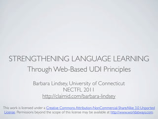 STRENGTHENING LANGUAGE LEARNING
       Through Web-Based UDI Principles
                    Barbara Lindsey, University of Connecticut
                                   NECTFL 2011
                        http://claimid.com/barbara-lindsey

This work is licensed under a Creative Commons Attribution-NonCommercial-ShareAlike 3.0 Unported
 License. Permissions beyond the scope of this license may be available at http://www.worldatways.com.
 