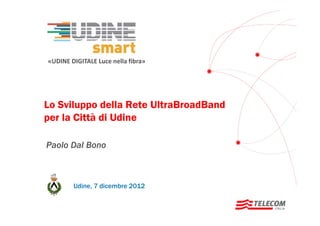 «UDINE DIGITALE Luce nella fibra»

Lo Sviluppo della Rete UltraBroadBand
per la Città di Udine
Paolo Dal Bono

Udine, 7 dicembre 2012

 