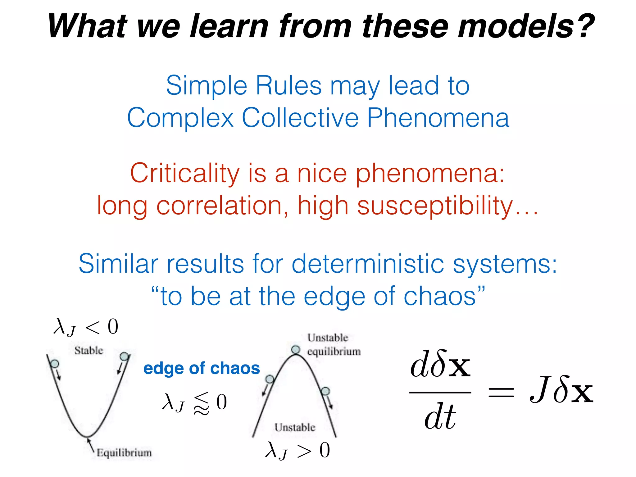 What we learn from these models?
Simple Rules may lead to
Complex Collective Phenomena
Criticality is a nice phenomena:
long correlation, high susceptibility…
Similar results for deterministic systems:
“to be at the edge of chaos”
d x
dt
= J x
edge of chaos
J < 0
J > 0
J / 0
 