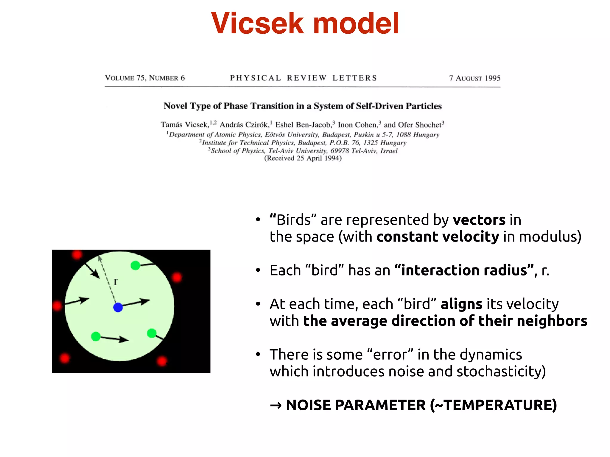 ●
“Birds” are represented by vectors in
the space (with constant velocity in modulus)
●
Each “bird” has an “interaction radius”, r.
●
At each time, each “bird” aligns its velocity
with the average direction of their neighbors
●
There is some “error” in the dynamics
which introduces noise and stochasticity)
→ NOISE PARAMETER (~TEMPERATURE)
Vicsek model
 