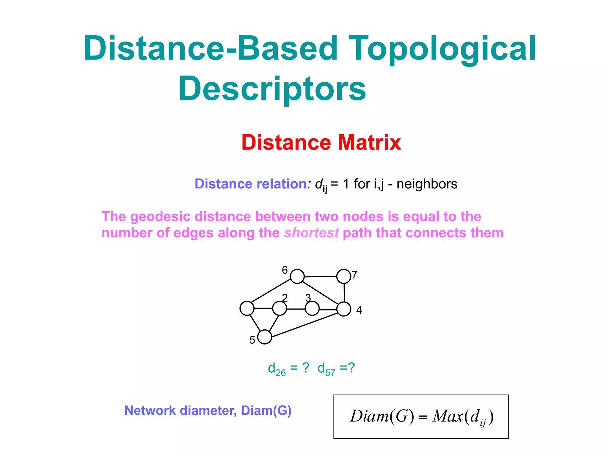 Distance-Based Topological
Descriptors
Distance Matrix
Distance relation: dij = 1 for i,j - neighbors
The geodesic distance between two nodes is equal to the
number of edges along the shortest path that connects them
32
6
4
5
7
d26 = ? d57 =?
Distance Descriptors
Node descriptors:
Network descriptors:
∑∑∑ = ==
==
V
i
V
j
ij
V
i
i ddGD
1 11
)(Network distance, D(G)
Network diameter, Diam(G)
)()( ijdMaxGDiam =
Node eccentricity, eie ei = Max(dij)
∑=
=
V
j
iji dd
1
node distance, di
 