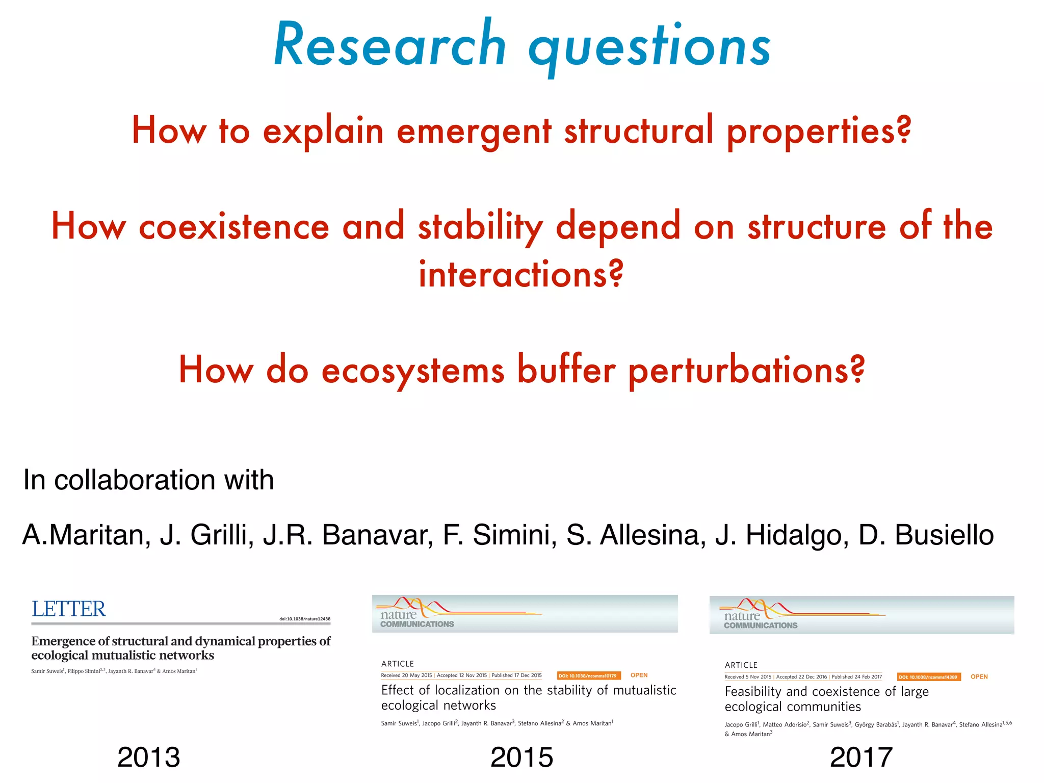 Research questions
How to explain emergent structural properties?
How coexistence and stability depend on structure of the
interactions?
How do ecosystems buffer perturbations?
A.Maritan, J. Grilli, J.R. Banavar, F. Simini, S. Allesina, J. Hidalgo, D. Busiello
ARTICLE
Received 5 Nov 2015 | Accepted 22 Dec 2016 | Published 24 Feb 2017
Feasibility and coexistence of large
ecological communities
Jacopo Grilli1, Matteo Adorisio2, Samir Suweis3, Gyo¨rgy Baraba´s1, Jayanth R. Banavar4, Stefano Allesina1,5,6
& Amos Maritan3
The role of species interactions in controlling the interplay between the stability of ecosys-
tems and their biodiversity is still not well understood. The ability of ecological communities
to recover after small perturbations of the species abundances (local asymptotic stability) has
DOI: 10.1038/ncomms14389 OPEN
LETTER doi:10.1038/nature12438
Emergence of structural and dynamical properties of
ecological mutualistic networks
Samir Suweis1
, Filippo Simini2,3
, Jayanth R. Banavar4
& Amos Maritan1
Mutualistic networks are formed when the interactions between
two classes of species are mutually beneficial. They are important
examples of cooperation shaped by evolution. Mutualism between
animals and plants has a key role in the organization of ecological
communities1–3
. Such networks in ecology have generally evolved
a nested architecture4,5
independent of species composition and
latitude6,7
; specialist species, with only few mutualistic links, tend
to interact with a proper subset of the many mutualistic partners of
anyofthegeneralistspecies1
.Despitesustainedefforts5,8–10
toexplain
observed network structure on the basis of community-level stabi-
lity or persistence, such correlative studies have reached minimal
consensus11–13
. Here we show that nested interaction networks could
emergeasaconsequenceofanoptimizationprincipleaimedatmaxi-
mizing the species abundance in mutualistic communities. Using
analytical and numerical approaches, we show that because of the
total number of individuals (henceforth referred to as the total popu-
lation) within the mutualistic community. We then show that, under
stationary conditions, the total population is directly correlated with
nestedness and vice versa. Finally, we demonstrate that nested mutua-
listic communities are less resilient than communities in which species
interact randomly. These results suggest a simple and general optim-
ization principle: key aspects of mutualistic network structure and its
dynamical properties could emerge as a consequence of the maximiza-
tionofthespeciesabundanceinthemutualisticcommunity(seeFig. 1).
We consider a community comprising a total of S interacting species
(see Methods), in which population dynamics is driven by interspecific
interactions.Wemodelmutualisticandcompetitivespeciesinteractions
using both the classical Holling type I and II functional responses16–18
(SupplementaryInformation).Weperformacontrollednumericalexperi-
ment at the stable stationary state by holding fixed the number of spe-
ARTICLE
Received 20 May 2015 | Accepted 12 Nov 2015 | Published 17 Dec 2015
Effect of localization on the stability of mutualistic
ecological networks
Samir Suweis1, Jacopo Grilli2, Jayanth R. Banavar3, Stefano Allesina2 & Amos Maritan1
The relationships between the core–periphery architecture of the species interaction network
and the mechanisms ensuring the stability in mutualistic ecological communities are still
unclear. In particular, most studies have focused their attention on asymptotic resilience or
persistence, neglecting how perturbations propagate through the system. Here we develop a
DOI: 10.1038/ncomms10179 OPEN
In collaboration with
2013 2015 2017
 