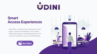 Smart
Access Experiences
Udini offers a unique access experience for your
guests, visitors and employees. Udini creates
added value through a branded experience, with
a focus on simplicity, easy of use and flexibility.
Our vision
 