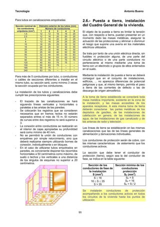 Tecnología                                                                                          Antonio Bueno


Para tubos en canalizaciones empotradas:                        2.6.- Puesta a tierra, instalación
Sección nominal de   Diámetro exterior de los tubos (mm)        del Cuadro General de la vivienda.
 los conductores          Número de conductores
               2
 unipolares (mm )     1       2       3        4       5        El objeto de la puesta a tierra es limitar la tensión
        1,5          12      12      16       16      20
                                                                que, con respecto a tierra, puedan presentar en un
        2,5          12      16      20       20      20
         4           12      16      20       20      25        momento dado las masas metálicas, asegurar la
         6           12      16      25       25      25        actuación de las protecciones y eliminar o disminuir
        10           16      25      25       32      32        el riesgo que supone una avería en los materiales
        16           20      25      32       32      40        eléctricos utilizados.
        25           25      32      40       40      50
        35           25      40      40       50      50
        50           32      40      50       50      63
                                                                Se trata por tanto de una unión eléctrica directa, sin
        70           32      50      63       63      63        fusibles ni protección alguna, de una parte del
        95           40      50      63       75      75        circuito eléctrico o de una parte conductora no
       120           40      63      75       75      --        perteneciente al mismo mediante una toma de
       150           50      63      75        --     --        tierra con un electrodo o grupos de ellos enterrados
       185           50      75       --       --     --
       240           63      75       --       --     --
                                                                en el suelo.

Para más de 5 conductores por tubo, o conductores               Mediante la instalación de puesta a tierra se deberá
o cables de secciones diferentes a instalar en el               conseguir que en el conjunto de instalaciones,
mismo tubo, su sección será, como mínimo 3 veces                edificios, ... no aparezca diferencias de potencial
la sección ocupada por los conductores.                         peligrosas y que, al mismo tiempo, permita el paso
                                                                a tierra de las corrientes de defecto o las de
La instalación de los tubos y canalizaciones debe               descarga de origen atmosférico.
cumplir las prescripciones siguientes:
                                                                A la toma de tierra establecida se conectará toda
-   El trazado de las canalizaciones se hará                    masa metálica importante, existente en la zona de
    siguiendo líneas verticales y horizontales o                la instalación, y las masas accesibles de los
    paralelas a las aristas de las paredes.                     aparatos receptores. A esta misma toma de tierra
-   Se colocarán los registros que se consideren                deberán conectarse las partes metálicas de los
    necesarios que en tramos rectos no estarán                  depósitos de gasóleo, de las instalaciones de
    separados entres sí más de 15 m. El número                  calefacción en genera, de las instalaciones de
    de curvas entre dos registros no será superior a            agua, de las instalaciones de gas canalizado y de
    3.                                                          las antenas de radio y televisión.
-   La conexión entre conductores se realizarán en
    el interior de cajas apropiadas su profundidad              Las líneas de tierra se establecerán en las mismas
    será como mínimo de 40 mm.                                  canalizaciones que las de las líneas generales de
-   No se permitirá la unión de conductores con                 alimentación y derivaciones individuales.
    empalmes por simple retorcimiento, sino que
    deberá realizarse siempre utilizando bornes de              Los conductores de protección serán de cobre, con
    conexión, individualmente o en bloques.                     las mismas características de aislamiento que los
-   En el caso de utilizarse tubos empotrados en                conductores activos.
    paredes, es conveniente disponer los recorridos
    horizontales a 50 centímetros como máximo, de               La sección que debe tener el conductor de
    suelo o techos y los verticales a una distancia             protección (tierra), según sea la del conductor de
    de los ángulos de esquinas no superior a 20                 fase, se indica en la tabla siguiente:
    centímetros.
                                                                   Sección de los      Sección mínima de los
                                                                conductores de fase de     conductores
                                                                    la instalación          protección
                                                                        S (mm2)              SP (mm2)
                                                                         S ≤ 16               SP = S
                                                                      16 ≤ S ≤ 35             SP = 16
                                                                         S > 35              SP = S / 2

                                                                Se      instalarán conductores    de   protección
                                                                acompañando a los conductores activos en todos
                                                                los circuitos de la vivienda hasta los puntos de
                                                                utilización.



                                                           11
 