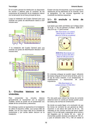 Tecnología                                                                                      Antonio Bueno

En el cuadro general de distribución se dispondrán          Existen otro tipo de esquemas, que nos muestran la
los bornes o pletinas para la conexión de los               distribución de los elementos en la vivienda, como
conductores de protección de la instalación interior        el topográfico. En los circuitos siguientes se
con la derivación de la línea principal de tierra.          mostrarán los distintos esquemas.

Luego la instalación del Cuadro General para una
vivienda con grado de electrificación básico e ICP
                                                            3.1.- El enchufe                o     toma       de
incluido será:                                              corriente.
                                                            Las bases que están permitidas son la Base (C2a)
                                                            16 A 2p + T de uso general y la Base (ESB 25 –
                                                            25a) 25 A 2p + T para cocinas.




 Y la instalación del Cuadro General para una
vivienda con grado de electrificación elevado e ICP
incluido será:




                                                            En viviendas antiguas se pueden seguir utilizando
                                                            las bases antiguas (C1a) sin toma de tierra, pero no
                                                            en las de nueva creación, ni en ampliaciones, ni
                                                            modificaciones    o   reparaciones      de     cierta
                                                            importancia.




3.- Circuitos           básicos         en     las
viviendas.
Para       comprender    los    circuitos  básicos          Por otra parte para colocar las tomas de corriente
generalmente se representan con el esquema                  debemos tener en cuenta por donde pueden pasar
multifilar, donde se puede ver el conexionado con           los tubos y las normas de construcción.
detalle de los conductores y elementos.
                                                            De donde se puede llegar a la conclusión de que
Sin embargo cuando se representa en la instalación          las tomas de corriente de uso general se deben
se utiliza el esquema unifilar, que aunque falto de         encontrar a una altura del suelo de 30 cm, las
detalle, nos da una mayor idea de la cantidad de            utilizadas en las cocinas encima del banco deben
conductores y por donde deben discurrir en la               estar a 110 cm del suelo y separadas de la cocina y
instalación.                                                del fregadero por lo menos 50 cm, para el
                                                            microondas pueden alcanzar una altura de 140 cm,
                                                            y para el extractor entre 170 y 180 cm desde el


                                                       12
 