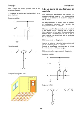 Tecnología                                                                                       Antonio Bueno

suelo. Aunque las alturas pueden variar si se               3.2.- Un punto de luz, dos luces en
considera necesario.
                                                            paralelo.
La instalación de la toma de corriente quedará de la
forma siguiente:                                            Para instalar los mecanismos se aconseja una
                                                            altura comprendida entre 80 y 120 cm en general,
Esquema multifilar:                                         excepto en las cabeceras de las camas que puede
                                                            ser de 70 cm.

                                                            En el siguiente caso se plantea como se instalaría
                                                            un mecanismo interruptor que conecta dos
                                                            lámparas conectadas en paralelo.

                                                            Observar que el neutro va directamente conectado
                                                            a los puntos de luz, mientras que la fase es
                                                            interrumpida por el interruptor. Si conoce cuál es el
                                                            terminal móvil del interruptor, es este el que se
                                                            debe conectar a la lámpara y la fase se conecta al
                                                            fijo del interruptor.

                                                            El funcionamiento es el siguiente:

                                                            Cuando se activa el interruptor la corriente circula
                                                            por las bombillas y estas se iluminan.
Esquema unifilar:                                           Cuando se desactiva el interruptor deja de circular
                                                            la corriente y las bombillas se apagan.

                                                            El desarrollo de los esquemas sería el siguiente.

                                                            Esquema multifilar:




El esquema topográfico será:




                                                            Esquema unifilar:




                                                       13
 