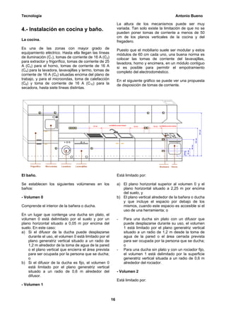Tecnología                                                                                      Antonio Bueno

                                                              La altura de los mecanismos puede ser muy
4.- Instalación en cocina y baño.                             variada. Tan solo existe la limitación de que no se
                                                              pueden poner tomas de corriente a menos de 50
                                                              cm de los planos verticales de la cocina y del
La cocina.                                                    fregadero.
Es una de las zonas con mayor grado de                        Puesto que el mobiliario suele ser modular y estos
equipamiento eléctrico. Hasta ella llegan las líneas          módulos de 60 cm cada uno, una buena norma es
de iluminación (C1), tomas de corriente de 16 A (C2)          colocar las tomas de corriente del lavavajillas,
para extractor y frigorífico, tomas de corriente de 25        lavadora, horno y encimera, en un módulo contiguo
A (C3) para el horno, tomas de corriente de 16 A              si es posible para permitir el empotramiento
(C4) para la lavadora, lavavajillas y termo, tomas de         completo del electrodoméstico.
corriente de 16 A (C5) situadas encima del plano de
trabajo, y para el microondas, toma de calefacción            En el siguiente gráfico se puede ver una propuesta
(C8) y toma de corriente de 16 A (C10) para la                de disposición de tomas de corriente.
secadora, hasta siete líneas distintas.




El baño.                                                      Está limitado por:

Se establecen los siguientes volúmenes en los                 a) El plano horizontal superior al volumen 0 y el
baños:                                                           plano horizontal situado a 2,25 m por encima
                                                                 del suelo, y
- Volumen 0                                                   b) El plano vertical alrededor de la bañera o ducha
                                                                 y que incluye el espacio por debajo de los
Comprende el interior de la bañera o ducha.                      mismos, cuando este espacio es accesible si el
                                                                 uso de una herramienta; o
En un lugar que contenga una ducha sin plato, el
volumen 0 está delimitado por el suelo y por un               -   Para una ducha sin plato con un difusor que
plano horizontal situado a 0,05 m por encima del                  puede desplazarse durante su uso, el volumen
suelo. En este caso:                                              1 está limitado por el plano generatriz vertical
a) Si el difusor de la ducha puede desplazarse                    situado a un radio de 1,2 m desde la toma de
    durante el uso, el volumen 0 está limitado por el             agua de la pared o el área cerrada prevista
    plano generatriz vertical situado a un radio de               para ser ocupada por la persona que se ducha;
    1,2 m alrededor de la toma de agua de la pared                o
    o el plano vertical que encierra el área prevista         -   Para una ducha sin plato y con un rociador fijo,
    para ser ocupada por la persona que se ducha;                 el volumen 1 está delimitado por la superficie
    o                                                             generatriz vertical situada a un radio de 0,6 m
b) Si el difusor de la ducha es fijo, el volumen 0                alrededor del rociador.
    está limitado por el plano generatriz vertical
    situado a un radio de 0,6 m alrededor del                 - Volumen 2
    difusor.
                                                              Está limitado por:
- Volumen 1


                                                         16
 