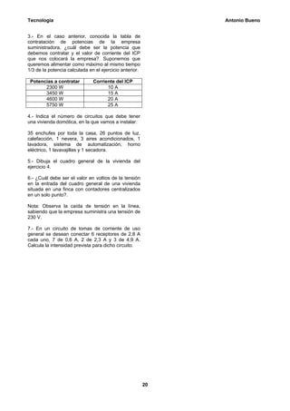 Tecnología                                                    Antonio Bueno


3.- En el caso anterior, conocida la tabla de
contratación de potencias de Ia empresa
suministradora, ¿cuál debe ser la potencia que
debemos contratar y el valor de corriente del ICP
que nos colocará la empresa?. Suponemos que
queremos alimentar como máximo al mismo tiempo
1/3 de la potencia calculada en el ejercicio anterior.

 Potencias a contratar         Corriente del ICP
       2300 W                        10 A
       3450 W                        15 A
       4600 W                        20 A
       5750 W                        25 A

4.- Indica el número de circuitos que debe tener
una vivienda domótica, en la que vamos a instalar:

35 enchufes por toda la casa, 26 puntos de luz,
calefacción, 1 nevera, 3 aires acondicionados, 1
lavadora, sistema de automatización, horno
eléctrico, 1 lavavajillas y 1 secadora.

5.- Dibuja el cuadro general de la vivienda del
ejercicio 4.

6.- ¿Cuál debe ser el valor en voltios de la tensión
en la entrada del cuadro general de una vivienda
situada en una finca con contadores centralizados
en un solo punto?.

Nota: Observa la caída de tensión en la línea,
sabiendo que la empresa suministra una tensión de
230 V.

7.- En un circuito de tomas de corriente de uso
general se desean conectar 6 receptores de 2,8 A
cada uno, 7 de 0,6 A, 2 de 2,3 A y 3 de 4,9 A.
Calcula la intensidad prevista para dicho circuito.




                                                         20
 