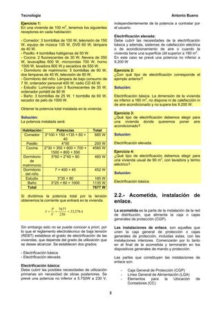 Tecnología                                                                                   Antonio Bueno

Ejercicio 1:                                              independientemente de la potencia a contratar por
En una vivienda de 100 m2, tenemos los siguientes         el usuario.
receptores en cada habitación:
                                                          Electrificación elevada:
- Comedor: 3 bombillas de 100 W, televisión de 150        Debe cubrir las necesidades de la electrificación
W, equipo de música 135 W, DVD 60 W, lámpara              básica y además, sistemas de calefacción eléctrica
de 40 W.                                                  o de acondicionamiento de aire o cuando la
- Pasillo: 4 bombillas halógenas de 50 W.                 vivienda tiene una superficie útil superior a 160 m2.
- Cocina: 2 fluorescentes de 30 W, Nevera de 350          En este caso se prevé una potencia no inferior a
W, lavavajillas 600 W, microondas 700 W, horno            9.200 W
1500 W, lavadora 800 W y secadora de 550 W.
- Dormitorio de matrimonio: 5 bombillas de 60 W,          Ejercicio 2:
dos lámparas de 40 W, televisión de 80 W.                 ¿Con qué tipo de electrificación corresponde el
- Dormitorio del niño: Lámpara de bajo consumo de         ejemplo anterior?
7 W, ordenador personal 400 W, radio CD 45 W.
- Estudio: Luminaria con 3 fluorescentes de 35 W,         Solución:
ordenador portátil de 80 W
- Baño: 3 bombillas de 25 W, 1 bombilla de 60 W,          Electrificación básica. La dimensión de la vivienda
secador de pelo de 1000 W.                                es inferior a 160 m2, no dispone ni de calefacción ni
                                                          de aire acondicionado y no supera los 9.200 W.
Obtener la potencia total instalada en la vivienda:
                                                          Ejercicio 3:
Solución:                                                 ¿Qué tipo de electrificación debemos elegir para
La potencia instalada será:                               una vivienda donde queremos poner aire
                                                          acondicionado?
Habitación        Potencias                  Total
 Comedor 3*100 + 150 +135 + 60 +              685 W       Solución:
                      40
  Pasillo            4*50                     200 W       Electrificación elevada.
  Cocina   2*30 + 350 + 600 + 700 +          4560 W
              1500 + 800 + 550                            Ejercicio 4:
Dormitorio     5*60 + 2*40 + 80               460 W       ¿Qué tipo de electrificación debemos elegir para
    de                                                    una vivienda usual de 90 m2, con lavadora y termo
matrimonio                                                eléctrico?
Dormitorio       7 + 400 + 45                 452 W
 del niño                                                 Solución:
  Estudio          3*35 + 80                  185 W
   Baño        3*25 + 60 + 1000              1135 W       Electrificación básica.
   Total                                     7677 W

Si dividimos la potencia total por la tensión             2.2.- Acometida, instalación de
obtenemos la corriente que entrará en la vivienda.        enlace.
                    P 7677                                La acometida es la parte de la instalación de la red
               I=     =     = 33,378 A
                    V   230                               de distribución, que alimenta la caja o cajas
                                                          generales de protección (CGP).

Sin embargo esto no se puede conocer a priori, por        Las instalaciones de enlace, son aquellas que
lo que el reglamento electrotécnico de baja tensión       unen la caja general de protección o cajas
(REBT) establece el grado de electrificación de las       generales de protección, incluidas estas, con las
viviendas, que depende del grado de utilización que       instalaciones interiores. Comenzarán por lo tanto
se desee alcanzar. Se establecen dos grados:              en el final de la acometida y terminarán en los
                                                          dispositivos generales de mando y protección.
- Electrificación básica
- Electrificación elevada.                                Las partes que constituyen las instalaciones de
                                                          enlace son:
Electrificación básica:
Debe cubrir las posibles necesidades de utilización           -   Caja General de Protección (CGP)
primarias sin necesidad de obras posteriores. Se              -   Línea General de Alimentación (LGA)
prevé una potencia no inferior a 5.750W a 230 V,              -   Elementos    para    la   Ubicación       de
                                                                  Contadores (CC)

                                                      3
 