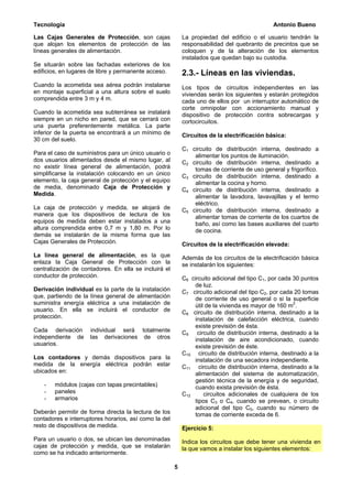 Tecnología                                                                                    Antonio Bueno

Las Cajas Generales de Protección, son cajas               La propiedad del edificio o el usuario tendrán la
que alojan los elementos de protección de las              responsabilidad del quebranto de precintos que se
líneas generales de alimentación.                          coloquen y de la alteración de los elementos
                                                           instalados que quedan bajo su custodia.
Se situarán sobre las fachadas exteriores de los
edificios, en lugares de libre y permanente acceso.        2.3.- Líneas en las viviendas.
Cuando la acometida sea aérea podrán instalarse            Los tipos de circuitos independientes en las
en montaje superficial a una altura sobre el suelo         viviendas serán los siguientes y estarán protegidos
comprendida entre 3 m y 4 m.                               cada uno de ellos por un interruptor automático de
                                                           corte omnipolar con accionamiento manual y
Cuando la acometida sea subterránea se instalará           dispositivo de protección contra sobrecargas y
siempre en un nicho en pared, que se cerrará con           cortocircuitos.
una puerta preferentemente metálica. La parte
inferior de la puerta se encontrará a un mínimo de         Circuitos de la electrificación básica:
30 cm del suelo.
                                                           C1 circuito de distribución interna, destinado a
Para el caso de suministros para un único usuario o            alimentar los puntos de iluminación.
dos usuarios alimentados desde el mismo lugar, al          C2 circuito de distribución interna, destinado a
no existir línea general de alimentación, podrá                tomas de corriente de uso general y frigorífico.
simplificarse la instalación colocando en un único         C3 circuito de distribución interna, destinado a
elemento, la caja general de protección y el equipo            alimentar la cocina y horno.
de media, denominado Caja de Protección y                  C4 circuito de distribución interna, destinado a
Medida.                                                        alimentar la lavadora, lavavajillas y el termo
                                                               eléctrico.
La caja de protección y medida, se alojará de              C5 circuito de distribución interna, destinado a
manera que los dispositivos de lectura de los                  alimentar tomas de corriente de los cuartos de
equipos de medida deben estar instalados a una                 baño, así como las bases auxiliares del cuarto
altura comprendida entre 0,7 m y 1,80 m. Por lo                de cocina.
demás se instalarán de la misma forma que las
Cajas Generales de Protección.                             Circuitos de la electrificación elevada:
La línea general de alimentación, es la que                Además de los circuitos de la electrificación básica
enlaza la Caja General de Protección con la                se instalarán los siguientes:
centralización de contadores. En ella se incluirá el
conductor de protección.                                   C6 circuito adicional del tipo C1, por cada 30 puntos
                                                               de luz.
Derivación individual es la parte de la instalación        C7 circuito adicional del tipo C2, por cada 20 tomas
que, partiendo de la línea general de alimentación             de corriente de uso general o si la superficie
suministra energía eléctrica a una instalación de              útil de la vivienda es mayor de 160 m2.
usuario. En ella se incluirá el conductor de               C8 circuito de distribución interna, destinado a la
protección.                                                    instalación de calefacción eléctrica, cuando
                                                               existe previsión de ésta.
Cada derivación      individual será totalmente            C9 circuito de distribución interna, destinado a la
independiente de     las derivaciones de otros                 instalación de aire acondicionado, cuando
usuarios.                                                      existe previsión de éste.
                                                           C10 circuito de distribución interna, destinado a la
Los contadores y demás dispositivos para la                    instalación de una secadora independiente.
medida de la energía eléctrica podrán estar                C11 circuito de distribución interna, destinado a la
ubicados en:                                                   alimentación del sistema de automatización,
                                                               gestión técnica de la energía y de seguridad,
    -   módulos (cajas con tapas precintables)                 cuando exista previsión de ésta.
    -   paneles                                            C12     circuitos adicionales de cualquiera de los
    -   armarios                                               tipos C3 o C4, cuando se prevean, o circuito
                                                               adicional del tipo C5, cuando su número de
Deberán permitir de forma directa la lectura de los            tomas de corriente exceda de 6.
contadores e interruptores horarios, así como la del
resto de dispositivos de medida.                           Ejercicio 5:
Para un usuario o dos, se ubican las denominadas           Indica los circuitos que debe tener una vivienda en
cajas de protección y medida, que se instalarán            la que vamos a instalar los siguientes elementos:
como se ha indicado anteriormente.

                                                       5
 