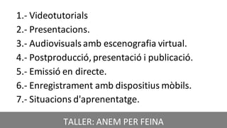 CRÈDIT DE LA PRESENTACIÓ
1.- Videotutorials
2.- Presentacions.
3.- Audiovisuals amb escenografia virtual.
4.- Postproducció,presentació i publicació.
5.- Emissió en directe.
6.- Enregistrament amb dispositius mòbils.
7.- Situacions d'aprenentatge.
TALLER: ANEM PER FEINA
 