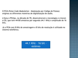 O PCM (Pulse Code Modulation - Modulação por Código de Pulsos)
originou as diferentes maneiras de digitalização de áudio.

A Sony e Philips, na década de 70, desenvolveram a tecnologia e criaram
o CD, que tem 44100 amostras por segundo (44.1 KHz) e amplitude de 16
bits.

Já o PCM com 8 KHz de amostragem e 8 bits de resolução é utilizado no
sistema telefônico.




                         44.1 KHz – 16 bit -
                              estéreo
 