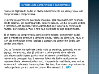 Formatos não comprimidos e comprimidos

Formatos digitais de áudio se dividem basicamente em dois grupos: não
comprimidos e comprimidos.

Os primeiros garantem qualidade máxima, pois não modificam nenhum
bit do original. Em contrapartida, exigem espaço. Um CD de áudio utiliza
o formato CDDA (Compact Disc Digital Audio) e suporta 80 minutos de
música, por exemplo. WAV e AIFF são exemplos de não comprimidos.

Já os formatos comprimidos,como o nome sugere, comprimem dados
com o intuito de diminuir o tamanho deles. Formatos como APE, FLAC e
M4A são conhecidos como lossless e capazes de comprimir áudio sem
perder qualidade.

Outros formatos comprimem ainda mais os arquivos, ganhando muito
espaço. No entanto, eles já utilizam o princípio de abrir mão da
qualidade absoluta para ganhar mais espaço e comodidade. Uma
maneira de conseguir isso é remover faixas de áudio teoricamente
imperceptíveis pelo ouvido humano. Há perda de qualidade, mas muitas
vezes ela é realmente imperceptível. Por isso, formatos comprimidos são
mais populares para o usuário comum. Um exemplo é o         .
 