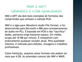 WAV e AIFF são dois bons exemplos de formatos não
comprimidos que utilizam o método PCM.

WAV é a sigla para Waveform Audio File Format, e foi
desenvolvido pela Microsoft e IBM para armazenamento
de áudio em PCs. É baseado em PCM e não “sacrifica”
dados, portanto exige bastante espaço. Em média,
ocupa até 10 MB por minuto. É compatível com
praticamente qualquer tocador atual. Pela qualidade
máxima, é indicado para edições, mixagens e trabalhos
profissionais.

Como limitação, arquivos nesse formato não podem ter
mais que 4 GB. As extensões comuns são WAV e WAVE.
 