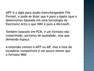 AIFF é a sigla para Audio Interchangeable File
Format, e pode-se dizer que é para a Apple (que o
desenvolveu baseada em uma tecnologia da
Electronic Arts) o que WAV é para a Microsoft.

Também baseado em PCM, é um formato não
comprimido, portanto de qualidade, mas que
demanda espaço.

A extensão comum é AIFF ou AIF, mas a lista de
tocadores compatíveis é um pouco menor que
o formato WAV.
 