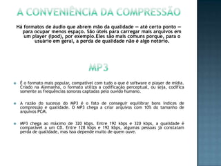 Há formatos de áudio que abrem mão da qualidade — até certo ponto —
      para ocupar menos espaço. São úteis para carregar mais arquivos em
       um player (Ipod), por exemplo.Eles são mais comuns porque, para o
           usuário em geral, a perda de qualidade não é algo notório.




    É o formato mais popular, compatível com tudo o que é software e player de mídia.
     Criado na Alemanha, o formato utiliza a codificação perceptual, ou seja, codifica
     somente as frequências sonoras captadas pelo ouvido humano.

    A razão do sucesso do MP3 é o fato de conseguir equilibrar bons índices de
     compressão e qualidade. O MP3 chega a criar arquivos com 10% do tamanho de
     arquivos PCM.

    MP3 chega ao máximo de 320 kbps. Entre 192 kbps e 320 kbps, a qualidade é
     comparável a um CD. Entre 128 kbps e 192 kbps, algumas pessoas já constatam
     perda de qualidade, mas isso depende muito de quem ouve.
 