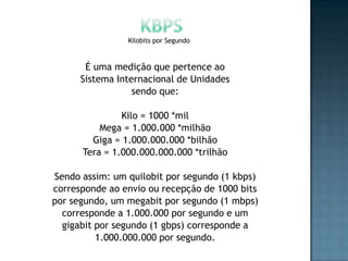 Kilobits por Segundo



       É uma medição que pertence ao
      Sistema Internacional de Unidades
                  sendo que:

               Kilo = 1000 *mil
          Mega = 1.000.000 *milhão
        Giga = 1.000.000.000 *bilhão
      Tera = 1.000.000.000.000 *trilhão

Sendo assim: um quilobit por segundo (1 kbps)
corresponde ao envio ou recepção de 1000 bits
por segundo, um megabit por segundo (1 mbps)
  corresponde a 1.000.000 por segundo e um
  gigabit por segundo (1 gbps) corresponde a
          1.000.000.000 por segundo.
 