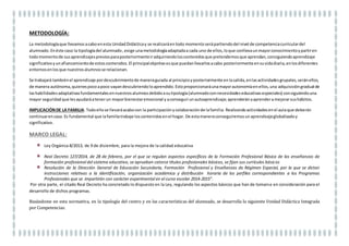 TEMPORALIZACIÓN:
DOS SEMANAS (Últimas dos semanas antes de Semana Santa, coincide con la “Semana De La Ciencia”)
 Se realizarán8 sesiones. Unade ellasduraráuna jornadaescolar.Las 7 sesionesrestantestendránuna sesión de duración (50 minutos) y el tiempo
que utilice cada alumno/a en casa.
RECURSOS MATERIALES: Aula de 1º del Programa Profesional , aula de audiovisuales, entorno cercano al centro, aula de ordenadores.
RECURSOS PERSONALES (DOCENTES IMPICADOS EN EL PROCESO DE ENSEÑANZA-APRENDIZAJE):
Profesoraque imparte laasignaturade CienciasAplicadas,ComunicaciónYSociedadylatutora. En este caso eslamismadocente. Además intervendrán el
resto de profesores que imparten clases en el Programa Profesional en momentos puntuales en los que se realicen actividades grupales.
COMPETENCIAS CLAVE:
Competencia Lingüística, Matemática y Básicas en Ciencia y Tecnología, Digital, Aprender a aprender, Sociales y cívicas, Sentido de iniciativa y
espíritu emprendedor y Conciencia y expresiones culturales.
METODOLOGÍA:
La metodologíaque llevamosacaboenesta UnidadDidácticay se realizaráentodo momento serápartiendodel nivel de competenciacurriculardel
alumnado. Enéste caso la tipologíadel alumnado,exige unametodologíaadaptadaa cada uno de ellos,loque conllevaunmayorconocimientoypartiren
todomomentode susaprendizajespreviosparaposteriormenteiradquiriendoloscontenidosque pretendemosque aprendan,consiguiendoaprendizaje
significativoyunafianzamientode estoscontenidos.El principalobjetivo esque puedanllevarlosacabo posteriormenteensuvidadiaria,enlosdiferentes
entornosenlosque nuestrosalumnosse relacionan.
Se trabajará tambiénel aprendizaje pordescubrimientode maneraguiadaal principioyposteriormente enlasalida,enlasactividadesgrupales,seránellos,
de manera autónoma,quienespocoapoco vayandescubriendoloaprendido.Estoproporcionaráunamayorautonomíaenellos,una adquisicióngradual de
lashabilidadesadaptativasfundamentalesennuestrosalumnosdebidoasutipología(alumnadoconnecesidadeseducativasespeciales) consiguiendouna
mayor seguridad que lesayudaráatenerun mayorbienestaremocional y aconseguirunautoaprendizaje; aprenderánaaprenderamejorarsushábitos.
 