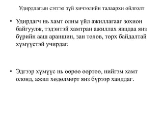 Удирдлагын сэтгэл зүй хичээлийн талаархи ойлголт

• Удирдагч нь хамт олны үйл ажиллагааг зохион
байгуулж, тэдэнтэй хамтран ажиллах явцдаа янз
бүрийн ааш араншин, зан төлөв, төрх байдалтай
хүмүүстэй учирдаг.

• Эдгээр хүмүүс нь өөрөө өөртөө, нийгэм хамт
олонд, ажил хөдөлмөрт янз бүрээр ханддаг.

 