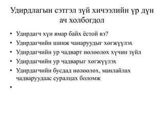 Удирдлагын сэтгэл зүй хичээлийн үр дүн
ач холбогдол
•
•
•
•
•
•

Удирдагч хүн ямар байх ѐстой вэ?
Удирдагчийн шинж чанаруудыг хөгжүүлэх
Удирдагчийн ур чадварт нөлөөлөх хүчин зүйл
Удирдагчийн ур чадварыг хөгжүүлэх
Удирдагчийн бусдад нөлөөлөх, манлайлах
чадваруудаас суралцах боломж

 