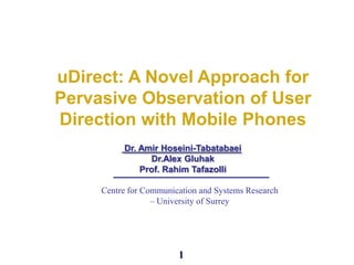 1
uDirect: A Novel Approach for
Pervasive Observation of User
Direction with Mobile Phones
Dr. Amir Hoseini-Tabatabaei
Dr.Alex Gluhak
Prof. Rahim Tafazolli
Centre for Communication and Systems Research
– University of Surrey
 