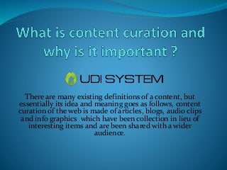 There are many existing definitions of a content, but
essentially its idea and meaning goes as follows, content
curation of the web is made of articles, blogs, audio clips
and info graphics which have been collection in lieu of
interesting items and are been shared with a wider
audience.

 