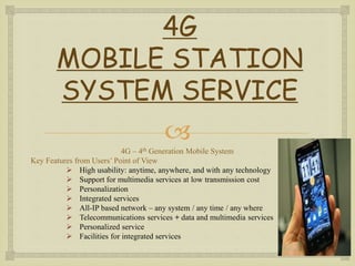 
4G
MOBILE STATION
SYSTEM SERVICE
4G – 4th Generation Mobile System
Key Features from Users’ Point of View
 High usability: anytime, anywhere, and with any technology
 Support for multimedia services at low transmission cost
 Personalization
 Integrated services
 All-IP based network – any system / any time / any where
 Telecommunications services + data and multimedia services
 Personalized service
 Facilities for integrated services
 