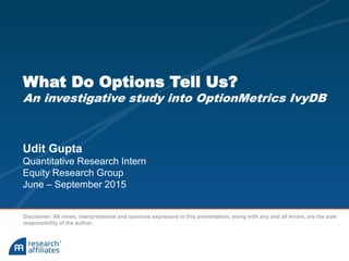 What Do Options Tell Us?
An investigative study into OptionMetrics IvyDB
Udit Gupta
Quantitative Research Intern
Equity Research Group
June – September 2015
Disclaimer: All views, interpretations and opinions expressed in this presentation, along with any and all errors, are the sole
responsibility of the author.
 