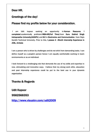 Dear HR,

Greetings of the day!

Please find my profile below for your consideration.

I   am     Udit   kapoor    seeking    an    opportunity    in Human     Resource.    I
completed academically proficient MBA-HR(Full Time) from Guru Gobind Singh
Indraprastha University(GGSIPU) and B.E in Electronics and Communication. from Rajiv
Gandhi Technical University. Prior to this, I posses 2 –Month Internship Experience in
JCBL, Ambala



I am a person who is driven by challenges and do not shirk from demanding tasks. I can
define myself as a people's person hence I am equally comfortable working in team
environments or as an individual.


I look forward to a challenging role that demands the use of my skills and expertise in
new, stimulating and innovative ways. I believe that my strong work ethic, education
and past Internship experience could be put to the best use in your dynamic
organization



Thanks & Regards

Udit Kapoor
9582568353
http://www.visualcv.com/udit2009




                                                                                     1
 