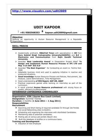 http://www.visualcv.com/udit2009




                        UDIT KAPOOR
        +91 9582568353                kapoor.udit2009@gmail.com

Objective:
Seeking an opportunity in Human Resource Management in a Reputable
Organization

SKILL PRECIS


   Academically proficient, MBA(Full Time) with specialization in HR from
      Guru Gobind Singh Indraprastha University(GGSIPU) and B.E in
      Electronics and Communication from Rajiv Gandhi Technical
      University
     Awarded ‘Best Leadership Award’ in Dissertation Project titled” To
      Design and Implement Human Resource Process in IFC LTD and
      Map it on SAP ECC 6.0”
     Awarded ‘The Best Organizer’ for Conducting an event ie. Techno fest-
      2008
     Adaptable business mind and used to applying initiative in reactive and
      pressured situations.
     Good knowledge Human Resource Process and Policies, Recruitment, Job
      Analysis, Leave Administration, Time Management
     Good understanding of MIS Report, SAP-HR, ABAP
     Practical experience gained while working on internship as part of the
      curriculum.
     A result oriented Human Resource professional with strong focus on
      quality, efficiency & effectiveness
INTERNSHIP EXPERIENCE CHRONOLOGY

Organization: JCBL (Jaycee Bus Coach Limited)
Designation: Summer Trainee
Duration: 2 months (1 June 2011 – 1 Aug 2011)
Responsibilities
Recruitment
   Searching and Short listing of required candidate CV through Job Portals
      and social Networking sites (LinkedIn).
   Scheduling and organising the interviews with shortlisted Candidates.
   Maintaining data of potential candidates.
   Posting ads at various job portals (Naukri etc)
   Built the database of profiles on a continuous basis.
Training and Development
   Induction of new Employee

                                                                               2
 