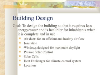 Building Design
Goal: To design the building so that it requires less
energy/water and is healthier for inhabitants when
it is complete and in use
 Air ducts for an efficient and healthy air flow
 Insulation
 Windows designed for maximum daylight
 Passive Solar Control
 Solar Cells
 Heat Exchanger for climate control system
 Location
 