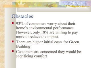 Obstacles
 93% of consumers worry about their
home’s environmental performance.
However, only 18% are willing to pay
more to reduce the impact.
 There are higher initial costs for Green
Building
 Customers are concerned they would be
sacrificing comfort
 