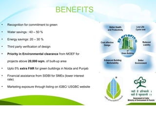 • Recognition for commitment to green
• Water savings : 40 – 50 %
• Energy savings: 20 – 30 %
• Third party verification of design
• Priority in Environmental clearance from MOEF for
projects above 20,000 sqm. of built-up area
• Upto 5% extra FAR for green buildings in Noida and Punjab
• Financial assistance from SIDBI for SMEs (lower interest
rate)
• Marketing exposure through listing on IGBC/ USGBC website
BENEFITS
 