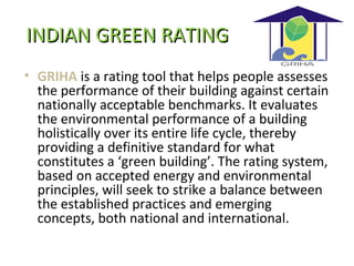INDIAN GREEN RATINGINDIAN GREEN RATING
• GRIHA is a rating tool that helps people assesses
the performance of their building against certain
nationally acceptable benchmarks. It evaluates
the environmental performance of a building
holistically over its entire life cycle, thereby
providing a definitive standard for what
constitutes a ‘green building’. The rating system,
based on accepted energy and environmental
principles, will seek to strike a balance between
the established practices and emerging
concepts, both national and international.
 