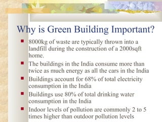 Why is Green Building Important?
 8000kg of waste are typically thrown into a
landfill during the construction of a 2000sqft
home.
 The buildings in the India consume more than
twice as much energy as all the cars in the India
 Buildings account for 68% of total electricity
consumption in the India
 Buildings use 80% of total drinking water
consumption in the India
 Indoor levels of pollution are commonly 2 to 5
times higher than outdoor pollution levels
 