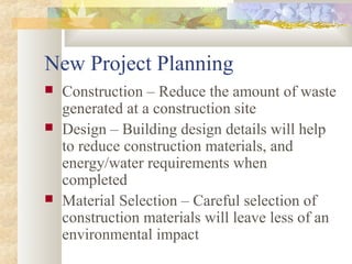 New Project Planning
 Construction – Reduce the amount of waste
generated at a construction site
 Design – Building design details will help
to reduce construction materials, and
energy/water requirements when
completed
 Material Selection – Careful selection of
construction materials will leave less of an
environmental impact
 