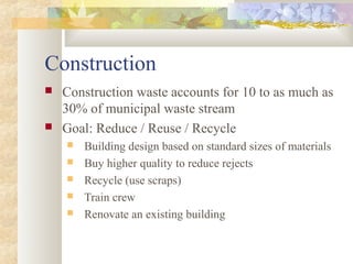 Construction
 Construction waste accounts for 10 to as much as
30% of municipal waste stream
 Goal: Reduce / Reuse / Recycle
 Building design based on standard sizes of materials
 Buy higher quality to reduce rejects
 Recycle (use scraps)
 Train crew
 Renovate an existing building
 
