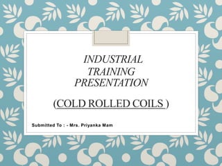 INDUSTRIAL
TRAINING
PRESENTATION
(COLD ROLLED COILS )
Submitted To : - Mrs. Priyanka Mam
 